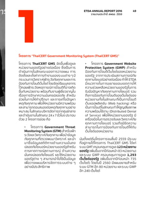 โครงการ “ThaiCERT Government Monitoring System (ThaiCERT GMS)”
โครงการ ThaiCERT GMS จัดขึ้นเพื่อดูแล
หน่วยงานของรัฐอย่างต่อเนื่อง ซึ่งเป็นการ
ดำ�เนินการในลักษณะของการวางแผน การ
ติดตั้งและตั้งค่าการทำ�งานของระบบต่าง ๆ มี
กระบวนการวิเคราะห์เฝ้าระวังภัยคุกคามและการ
ป้องกันการโจมตีเว็บไซต์ โดยจัดเตรียมบุคลากร
ไว้คอยเฝ้าระวังเหตุการณ์การโจมตีที่อาจเกิด
ขึ้นกับหน่วยงาน พร้อมทีมงานผู้เชี่ยวชาญใน
เรื่องการรักษาความมั่นคงปลอดภัย สำ�หรับ
ช่วยในการให้คำ�ปรึกษา และการแก้ไขปัญหา
เหตุภัยคุกคาม เพื่อให้หน่วยงานมีความพร้อม
และสามารถตอบสนองต่อเหตุภัยคุกคามอย่าง
เหมาะสม ในลักษณะบริหารจัดการจากศูนย์กลาง
และดำ�เนินงานในลักษณะ 24 x 7 ชั่วโมง ประกอบ
ด้วย 2 โครงการย่อย คือ
•	 โครงการ Government Threat
Monitoring System (GTM) สำ�หรับเฝ้า
ระวังและวิเคราะห์ภัยคุกคาม เพื่อนำ�ข้อมูล
ภัยคุกคามที่ตรวจพบมาวิเคราะห์ และนำ�
มาซึ่งข้อมูลสถิติทางด้านความมั่นคง
ปลอดภัยไซเบอร์หน่วยงานของรัฐสำ�หรับ
การคาดการณ์สถานการณ์ ด้านความ
มั่นคงปลอดภัยไซเบอร์ และให้หน่วยงาน
ของรัฐต่าง ๆ สามารถนำ�ไปใช้เป็นข้อมูล
เพื่อวางแผนบริหารจัดการระบบต่าง ๆ
อย่างมีประสิทธิภาพ
•	 โครงการ Government Website
Protection System (GWP) สำ�หรับ
ป้องกันการโจมตีเว็บไซต์ของหน่วยงาน
ของรัฐ จากการประเมินสถานการณ์ภัย
คุกคามไซเบอร์อย่างต่อเนื่อง ทำ�ให้ ETDA
มีแนวทางในการขยายขอบเขตการให้
ความช่วยเหลือหน่วยงานของรัฐในการ
รับมือปัญหาภัยคุกคามทางไซเบอร์ รวม
ถึงการป้องกันการโจมตีของเว็บไซต์ของ
หน่วยงานทั้งในลักษณะที่เป็นการโจมตี
เว็บแอปพลิเคชัน (Web hacking) หรือ
เป็นการโจมตีในลักษณะทำ�ให้สูญเสียสภาพ
ความพร้อมใช้งาน (Distributed Denial
of Service) เพื่อให้หน่วยงานของรัฐ มี
เครื่องมือในการตรวจจับและวิเคราะห์ภัย
คุกคามทางไซเบอร์ รวมถึงมีขีดความ
สามารถในการป้องกันการโจมตีให้กับ
เว็บไซต์ของหน่วยงาน
นับตั้งแต่เริ่มโครงการจนสิ้นปี 2559 มีระบบ
ที่อยู่ภายใต้โครงการ ThaiCERT GMS ได้แก่
ระบบ GMT ครอบคลุมการดูแล 123 หน่วยงาน
ของรัฐ (เพิ่มขึ้นจากปีก่อนหน้า 83 หน่วยงาน)
และระบบ GWP ครอบคลุมการดูแล 1,293
เว็บไซต์ของรัฐ (เพิ่มขึ้นจากปีก่อนหน้า 735
เว็บไซต์) โดยในปี 2560 มีแผนขยายสำ�หรับ
ระบบ GTM อีก 80 หน่วยงาน และระบบ GWP
อีก 240 เว็บไซต์
1
	 ETDA ANNUAL REPORT 2016	 49
	 รายงานประจำ�ปี สพธอ. 2559	
 