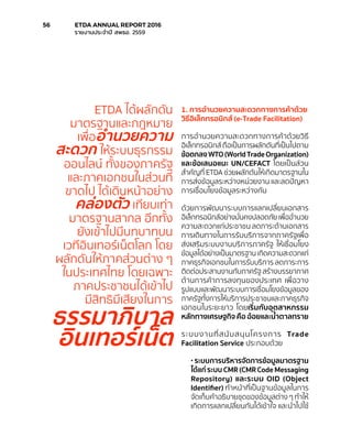 1. การอำ�นวยความสะดวกทางการค้าด้วย
วิธีอิเล็กทรอนิกส์ (e-Trade Facilitation)
การอำ�นวยความสะดวกทางการค้าด้วยวิธี
อิเล็กทรอนิกส์ ถือเป็นการผลักดันที่เป็นไปตาม
ข้อตกลงWTO(WorldTradeOrganization)
และข้อเสนอแนะ UN/CEFACT โดยเป็นส่วน
สำ�คัญที่ ETDA ช่วยผลักดันให้เกิดมาตรฐานใน
การส่งข้อมูลระหว่างหน่วยงาน และลดปัญหา
การเชื่อมโยงข้อมูลระหว่างกัน
ด้วยการพัฒนาระบบการแลกเปลี่ยนเอกสาร
อิเล็กทรอนิกส์อย่างมั่นคงปลอดภัย เพื่ออำ�นวย
ความสะดวกแก่ประชาชน ลดภาระด้านเอกสาร
การเดินทางในการรับบริการจากภาครัฐเพื่อ
ส่งเสริมระบบงานบริการภาครัฐ ให้เชื่อมโยง
ข้อมูลได้อย่างเป็นมาตรฐาน เกิดความสะดวกแก่
ภาคธุรกิจเอกชนในการรับบริการ ลดภาระการ
ติดต่อประสานงานกับภาครัฐ สร้างบรรยากาศ
ด้านการค้าการลงทุนของประเทศ เพื่อวาง
รูปแบบและพัฒนาระบบการเชื่อมโยงข้อมูลของ
ภาครัฐทั้งการให้บริการประชาชนและภาคธุรกิจ
เอกชนในระยะยาว โดยเริ่มกับอุตสาหกรรม
หลักทางเศรษฐกิจ คือ อ้อยและน้ำ�ตาลทราย
ระบบงานที่สนับสนุนโครงการ Trade
Facilitation Service ประกอบด้วย
• ระบบการบริหารจัดการข้อมูลมาตรฐาน
ได้แก่ ระบบ CMR (CMR Code Messaging
Repository) และระบบ OID (Object
Identifier) ทำ�หน้าที่เป็นฐานข้อมูลในการ
จัดเก็บคำ�อธิบายชุดของข้อมูลต่าง ๆ ทำ�ให้
เกิดการแลกเปลี่ยนกันได้เข้าใจ และนำ�ไปใช้
ETDA ได้ผลักดัน
มาตรฐานและกฎหมาย
เพื่ออำ�นวยความ
สะดวก ให้ระบบธุรกรรม
ออนไลน์ ทั้งของภาครัฐ
และภาคเอกชนในส่วนที่
ขาดไป ได้เดินหน้าอย่าง
คล่องตัว เทียบเท่า
มาตรฐานสากล อีกทั้ง
ยังเข้าไปมีบทบาทบน
เวทีอินเทอร์เน็ตโลก โดย
ผลักดันให้ภาคส่วนต่าง ๆ
ในประเทศไทย โดยเฉพาะ
ภาคประชาชนได้เข้าไป
มีสิทธิมีเสียงในการ
ธรรมาภิบาล
อินเทอร์เน็ต
56	 ETDA ANNUAL REPORT 2016
	 รายงานประจำ�ปี สพธอ. 2559
 