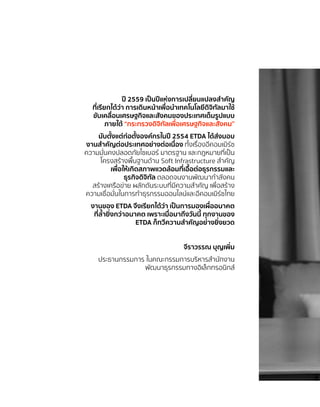 ปี 2559 เป็นปีแห่งการเปลี่ยนแปลงสำ�คัญ
ที่เรียกได้ว่า การเดินหน้าเพื่อนำ�เทคโนโลยีดิจิทัลมาใช้
ขับเคลื่อนเศรษฐกิจและสังคมของประเทศเต็มรูปแบบ
ภายใต้ “กระทรวงดิจิทัลเพื่อเศรษฐกิจและสังคม”
นับตั้งแต่ก่อตั้งองค์กรในปี 2554 ETDA ได้ส่งมอบ
งานสำ�คัญต่อประเทศอย่างต่อเนื่อง ทั้งเรื่องอีคอมเมิร์ซ
ความมั่นคงปลอดภัยไซเบอร์ มาตรฐาน และกฎหมายที่เป็น
โครงสร้างพื้นฐานด้าน Soft Infrastructure สำ�คัญ
เพื่อให้เกิดสภาพแวดล้อมที่เอื้อต่อธุรกรรมและ
ธุรกิจดิจิทัล ตลอดจนงานพัฒนากำ�ลังคน
สร้างเครือข่าย ผลักดันระบบที่มีความสำ�คัญ เพื่อสร้าง
ความเชื่อมั่นในการทำ�ธุรกรรมออนไลน์และอีคอมเมิร์ซไทย
งานของ ETDA จึงเรียกได้ว่า เป็นการมองเผื่ออนาคต
ที่ล้ำ�ยิ่งกว่าอนาคต เพราะเมื่อมาถึงวันนี้ ทุกงานของ
ETDA ก็ทวีความสำ�คัญอย่างยิ่งยวด
จีราวรรณ บุญเพิ่ม
ประธานกรรมการ ในคณะกรรมการบริหารสำ�นักงาน
พัฒนาธุรกรรมทางอิเล็กทรอนิกส์
 