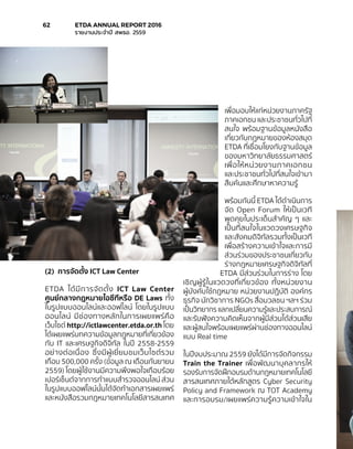 (2)	 การจัดตั้ง ICT Law Center
ETDA ได้มีการจัดตั้ง ICT Law Center
ศูนย์กลางกฎหมายไอซีทีหรือ DE Laws ทั้ง
ในรูปแบบออนไลน์และออฟไลน์ โดยในรูปแบบ
ออนไลน์ มีช่องทางหลักในการเผยแพร่คือ
เว็บไซต์ http://ictlawcenter.etda.or.th โดย
ได้เผยแพร่บทความข้อมูลกฎหมายที่เกี่ยวข้อง
กับ IT และเศรษฐกิจดิจิทัล ในปี 2558-2559
อย่างต่อเนื่อง ซึ่งมีผู้เยี่ยมชมเว็บไซต์รวม
เกือบ 500,000 ครั้ง (ข้อมูล ณ เดือนกันยายน
2559) โดยผู้ใช้งานมีความพึงพอใจเกือบร้อย
เปอร์เซ็นต์จากการทำ�แบบสำ�รวจออนไลน์ ส่วน
ในรูปแบบออฟไลน์นั้นได้จัดทำ�เอกสารเผยแพร่
และหนังสือรวมกฎหมายเทคโนโลยีสารสนเทศ
เพื่อมอบให้แก่หน่วยงานภาครัฐ
ภาคเอกชน และประชาชนทั่วไปที่
สนใจ พร้อมฐานข้อมูลหนังสือ
เกี่ยวกับกฎหมายของห้องสมุด
ETDA ที่เชื่อมโยงกับฐานข้อมูล
ของมหาวิทยาลัยธรรมศาสตร์
เพื่อให้หน่วยงานภาคเอกชน
และประชาชนทั่วไปที่สนใจเข้ามา
สืบค้นและศึกษาหาความรู้
พร้อมกันนี้ ETDA ได้ดำ�เนินการ
จัด Open Forum ให้เป็นเวที
พูดคุยในประเด็นสำ�คัญ ๆ และ
เป็นที่สนใจในแวดวงเศรษฐกิจ
และสังคมดิจิทัลรวมทั้งเป็นเวที
เพื่อสร้างความเข้าใจและการมี
ส่วนร่วมของประชาชนเกี่ยวกับ
ร่างกฎหมายเศรษฐกิจดิจิทัลที่
ETDA มีส่วนร่วมในการร่าง โดย
เชิญผู้รู้ในแวดวงที่เกี่ยวข้อง ทั้งหน่วยงาน
ผู้บังคับใช้กฎหมาย หน่วยงานปฏิบัติ องค์กร
ธุรกิจ นักวิชาการ NGOs สื่อมวลชน ฯลฯ ร่วม
เป็นวิทยากร แลกเปลี่ยนความรู้และประสบการณ์
และรับฟังความคิดเห็นจากผู้มีส่วนได้ส่วนเสีย
และผู้สนใจพร้อมเผยแพร่ผ่านช่องทางออนไลน์
แบบ Real time
ในปีงบประมาณ 2559 ยังได้มีการจัดกิจกรรม
Train the Trainer เพื่อพัฒนาบุคลากรให้
รองรับการจัดฝึกอบรมด้านกฎหมายเทคโนโลยี
สารสนเทศภายใต้หลักสูตร Cyber Security
Policy and Framework ณ TOT Academy
และการอบรม/เผยแพร่ความรู้ความเข้าใจใน
62	 ETDA ANNUAL REPORT 2016
	 รายงานประจำ�ปี สพธอ. 2559
 