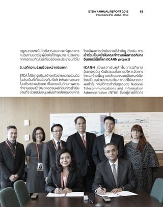 กฎหมายเทคโนโลยีสารสนเทศแก่บุคลากร
หน่วยงานของรัฐ ผู้บังคับใช้กฎหมาย หน่วยงาน
ภาคเอกชนที่มีส่วนเกี่ยวข้องและประชาชนทั่วไป
3. เวทีความร่วมมือระหว่างประเทศ
ETDA ได้มีการเสริมสร้างเครือข่ายความร่วมมือ
ในประเด็นที่เกี่ยวข้องกับ Soft Infrastructure
ในเวทีระหว่างประเทศ เพื่อยกระดับศักยภาพการ
ทำ�งานของ ETDA ตลอดจนผลักดันการดำ�เนิน
งานที่จะช่วยสนับสนุนพันธกิจหลักขององค์กร
โดยมีผลการดำ�เนินงานที่สำ�คัญ ดังเช่น การ
เข้าร่วมเป็นหนี่งในคณะทำ�งานเพื่อการอภิบาล
อินเทอร์เน็ตโลก (ICANN project)
ICANN เป็นสถาบันหลักในการอภิบาล
อินเทอร์เน็ต รับผิดชอบในการบริหารจัดการ
โครงสร้างพื้นฐานหลักของระบบอินเทอร์เน็ต
โดยเป็นหน่วยงานระดับสากลที่ไม่แสวงหา
ผลกำ�ไร ภายใต้การกำ�กับดูแลของ National
Telecommunications and Information
Administration (NTIA) ซึ่งอยู่ภายใต้การ
	 ETDA ANNUAL REPORT 2016	 63
	 รายงานประจำ�ปี สพธอ. 2559	
 