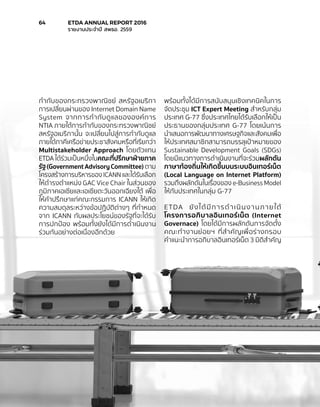 กำ�กับของกระทรวงพาณิชย์ สหรัฐอเมริกา
การเปลี่ยนผ่านของ Internet Domain Name
System จากการกำ�กับดูแลขององค์การ
NTIA ภายใต้การกำ�กับของกระทรวงพาณิชย์
สหรัฐอเมริกานั้น จะเปลี่ยนไปสู่การกำ�กับดูแล
ภายใต้ภาคีเครือข่ายประชาสังคมหรือที่เรียกว่า
Multistakeholder Approach โดยตัวแทน
ETDA ได้ร่วมเป็นหนึ่งในคณะที่ปรึกษาฝ่ายภาค
รัฐ(GovernmentAdvisoryCommittee) ตาม
โครงสร้างการบริหารของ ICANN และได้รับเลือก
ให้ดำ�รงตำ�แหน่ง GAC Vice Chair ในส่วนของ
ภูมิภาคเอเชียและเอเชียตะวันออกเฉียงใต้ เพื่อ
ให้คำ�ปรึกษาแก่คณะกรรมการ ICANN ให้เกิด
ความสมดุลระหว่างข้อปฏิบัติต่างๆ ที่กำ�หนด
จาก ICANN กับผลประโยชน์ของรัฐที่จะได้รับ
การปกป้อง พร้อมทั้งยังได้มีการดำ�เนินงาน
ร่วมกันอย่างต่อเนื่องอีกด้วย
พร้อมทั้งได้มีการสนับสนุนเชิงเทคนิคในการ
จัดประชุม ICT Expert Meeting สำ�หรับกลุ่ม
ประเทศ G-77 ซึ่งประเทศไทยได้รับเลือกให้เป็น
ประธานของกลุ่มประเทศ G-77 โดยเน้นการ
นำ�เสนอการพัฒนาทางเศรษฐกิจและสังคมเพื่อ
ให้ประเทศสมาชิกสามารถบรรลุเป้าหมายของ
Sustainable Development Goals (SDGs)
โดยมีแนวทางการดำ�เนินงานที่จะร่วมผลักดัน
ภาษาท้องถิ่นให้เกิดขึ้นบนระบบอินเทอร์เน็ต
(Local Language on Internet Platform)
รวมถึงผลักดันในเรื่องของ e-Business Model
ให้กับประเทศในกลุ่ม G-77
ETDA ยังได้มีการดำ�เนินงานภายใต้
โครงการอภิบาลอินเทอร์เน็ต (Internet
Governace) โดยได้มีการผลักดันการจัดตั้ง
คณะทำ�งานย่อยฯ ที่สำ�คัญเพื่อร่างกรอบ
คำ�แนะนำ�การอภิบาลอินเทอร์เน็ต 3 มิติสำ�คัญ
64	 ETDA ANNUAL REPORT 2016
	 รายงานประจำ�ปี สพธอ. 2559
 