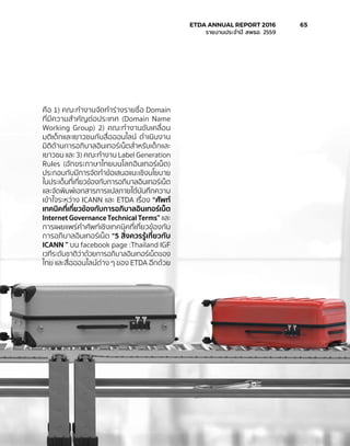 คือ 1) คณะทำ�งานจัดทำ�ร่างรายชื่อ Domain
ที่มีความสำ�คัญต่อประเทศ (Domain Name
Working Group) 2) คณะทำ�งานขับเคลื่อน
มติเด็กและเยาวชนกับสื่อออนไลน์ ดำ�เนินงาน
มิติด้านการอภิบาลอินเทอร์เน็ตสำ�หรับเด็กและ
เยาวชน และ 3) คณะทำ�งาน Label Generation
Rules (อักขระภาษาไทยบนโลกอินเทอร์เน็ต)
ประกอบกับมีการจัดทำ�ข้อเสนอแนะเชิงนโยบาย
ในประเด็นที่เกี่ยวข้องกับการอภิบาลอินเทอร์เน็ต
และจัดพิมพ์เอกสารการแปลภายใต้บันทึกความ
เข้าใจระหว่าง ICANN และ ETDA เรื่อง “ศัพท์
เทคนิคที่เกี่ยวข้องกับการอภิบาลอินเทอร์เน็ต
Internet Governance Technical Terms” และ
การเผยแพร่คำ�ศัพท์เชิงเทคนิคที่เกี่ยวข้องกับ
การอภิบาลอินเทอร์เน็ต “5 สิ่งควรรู้เกี่ยวกับ
ICANN ” บน facebook page :Thailand IGF
เวทีระดับชาติว่าด้วยการอภิบาลอินเทอร์เน็ตของ
ไทย และสื่อออนไลน์ต่าง ๆ ของ ETDA อีกด้วย
	 ETDA ANNUAL REPORT 2016	 65
	 รายงานประจำ�ปี สพธอ. 2559	
 