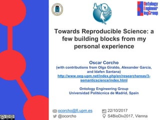 Oscar Corcho
(with contributions from Olga Giraldo, Alexander García,
and Idafen Santana)
http://www.oeg-upm.net/index.php/en/researchareas/3-
semanticscience/index.html
Ontology Engineering Group
Universidad Politécnica de Madrid, Spain
Towards Reproducible Science: a
few building blocks from my
personal experience
ocorcho@fi.upm.es
@ocorcho
22/10/2017
S4BioDiv2017, Vienna
 