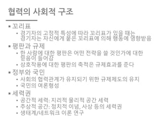 협력의 사회적 구조
§ 꼬리표
• 경기자의 고정적 특성에 따라 꼬리표가 있을 때는
경기자는 자신에게 붙은 꼬리표에 의해 행동에 영향받음
§ 평판과 규제
• 한 사람에 대한 평판은 어떤 전략을 쓸 것인가에 대한
믿음이 들어감
• 상호작용에 대한 평판의 축적은 규제효과를 준다
§ 정부와 국민
• 사회의 협력관계가 유지되기 위한 규제제도의 유지
• 국민의 여론형성
§ 세력권
• 공간적 세력: 지리적 물리적 공간 세력
• 추상적 공간: 정치적 이념, 사상 등의 세력권
• 생태계/네트워크 이론 연구
 