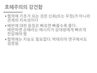 호혜주의의 강건함
§ 협력에 기초가 되는 것은 신뢰(또는 우정)가 아니라
관계의 지속성이다
§ 배반에 대한 응징은 빠르면 빠를수록 좋다.
배반하면 손해라는 메시지가 상대방에게 빠르게
전달해야 함
§ 협력에는 지능도 필요없다. 박테리아 연구에서도
검증됨
 