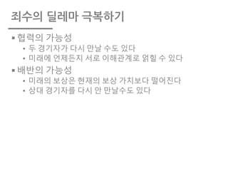 죄수의 딜레마 극복하기
§ 협력의 가능성
• 두 경기자가 다시 만날 수도 있다
• 미래에 언제든지 서로 이해관계로 얽힐 수 있다
§ 배반의 가능성
• 미래의 보상은 현재의 보상 가치보다 떨어진다
• 상대 경기자를 다시 안 만날수도 있다
 