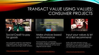 TRANSACT VALUE USING VALUES:
CONSUMER PROJECTS
Social Credit to pay
for goods
Accumulate credit for volunteering
and NGO work. At pilot stage for 7
million carers and high street retailers.
https://youtu.be/pHe0ApyeoN4
Make choices based
on Provenance
Across products, companies,
processes, projects, people transact
on historical attributes of trust and
aligned social values.
http://ow.ly/A34u303S4wa
Input your values & let
AI U-Bot recommend
AI-Bot will make learned choices
dependent on our value set. Will hunt
and form our own personal digital virtual
city that meet our social preferences.
https://youtu.be/tdjyoxfuhHs
 