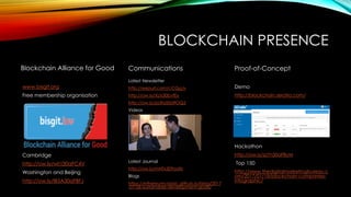 BLOCKCHAIN PRESENCE
Blockchain Alliance for Good
www.bisgit.org
Free membership organisation
Cambridge
http://ow.ly/wl1i30aFC4V
Washington and Beijing
http://ow.ly/IB5A30aFBFJ
Communications
Latest Newsletter
http://eepurl.com/cCQgJv
http://ow.ly/XLts30bvfEy
http://ow.ly/pLRa50d9OQ2
Videos
www.youtube.com/user/TheCCEG
Latest Journal
http://ow.ly/mHTx309odXr
Blogs
https://ethereumclassic.github.io/blog/2017
-01-06-sustainable-development-goals/
Proof-of-Concept
Demo
http://blockchain.seratio.com/
Hackathon
http://ow.ly/zz7n30aFByM
Top 150
http://www.thedigitalmarketingbureau.c
om/2017/01/18/blockchain-companies-
infographic/
 