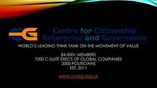 WORLD’S LEADING THINK TANK ON THE MOVEMENT OF VALUE
84,000+ MEMBERS
7000 C-SUITE EXECS OF GLOBAL COMPANIES
2000 POLITICIANS
EST. 2011
www.cceg.org.uk
 