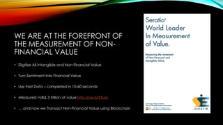 WE ARE AT THE FOREFRONT OF
THE MEASUREMENT OF NON-
FINANCIAL VALUE
• Digitize All Intangible and Non-Financial Value
• Turn Sentiment into Financial Value
• Use Fast Data – completed in 10-60 seconds
• Measured >UK£ 3 trillion of value http://ow.ly/SYLeS
• … and now we Transact Non-Financial Value using Blockchain
 