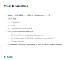 ©Copyright2017Obeo
Vision for Acceleo 4
History : V1.0 (2006) v3.0 (MTL + Eclipse.org) v3.8→ →
Adopt AQL
Less verbose
Fast...