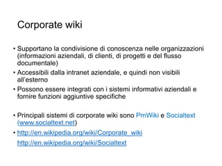 Corporate wiki
• Supportano la condivisione di conoscenza nelle organizzazioni
(informazioni aziendali, di clienti, di progetti e del flusso
documentale)
• Accessibili dalla intranet aziendale, e quindi non visibili
all’esterno
• Possono essere integrati con i sistemi informativi aziendali e
fornire funzioni aggiuntive specifiche
• Principali sistemi di corporate wiki sono PmWiki e Socialtext
(www.socialtext.net)
• http://en.wikipedia.org/wiki/Corporate_wiki
http://en.wikipedia.org/wiki/Socialtext
25
 