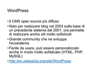 WordPress
•Il CMS open source più diffuso
•Nato per realizzare blog nel 2003 sulla base di
un precedente sistema del 2001, ora permette
di realizzare anche siti molto sofisticati
•Grande community che ne sviluppa
l'ecosistema
•Facile da usare, può essere personalizzato
anche in modo molto sofisticato (HTML, PHP,
MySQL)
•http://en.wikipedia.org/wiki/WordPress
28
 