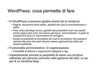 WordPress: cosa permette di fare
• In WordPress si possono gestire diversi tipi di contenuti:
• Pagine: documenti semi-statici, gestibili dai ruoli di amministratore o
editor
• Post: entry del blog incluso, gestibili dai precedenti ruoli ma creabili
anche dagli autori (che non hanno permessi “amministrativi” a parte la
creazione di post e il caricamento di immagini)
• Esiste la possibilità di prevedere dei ruoli di contributor che possono
caricare dei post che però devono essere approvati da editor per
essere pubblicati
• Funzionalità amministrative / di organizzazione:
• Possibilità di definire e organizzare categorie e tag
• Implicitamente prevista la possibilità di avere una struttura
editoriale (più persone coinvolte nella gestione del sito): un po’
più di un semplice blog…
 