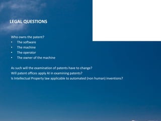 LEGAL QUESTIONS
Who owns the patent?
• The software
• The machine
• The operator
• The owner of the machine
As such will the examination of patents have to change?
Will patent offices apply AI in examining patents?
Is Intellectual Property law applicable to automated (non human) inventions?
 