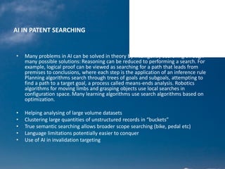 AI IN PATENT SEARCHING
• Many problems in AI can be solved in theory by intelligently searching through
many possible solutions: Reasoning can be reduced to performing a search. For
example, logical proof can be viewed as searching for a path that leads from
premises to conclusions, where each step is the application of an inference rule
Planning algorithms search through trees of goals and subgoals, attempting to
find a path to a target goal, a process called means-ends analysis. Robotics
algorithms for moving limbs and grasping objects use local searches in
configuration space. Many learning algorithms use search algorithms based on
optimization.
• Helping analysing of large volume datasets
• Clustering large quantities of unstructured records in “buckets”
• True semantic searching allows broader scope searching (bike, pedal etc)
• Language limitations potentially easier to conquer
• Use of AI in invalidation targeting
 