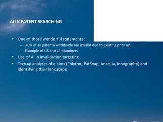 AI IN PATENT SEARCHING
• One of those wonderful statements:
– 30% of all patents worldwide are invalid due to existing prior art
– Example of US and JP examiners
• Use of AI in invalidation targeting
• Textual analyses of claims (Enlyton, PatSnap, Anaqua, Innography) and
identifying their landscape
 
