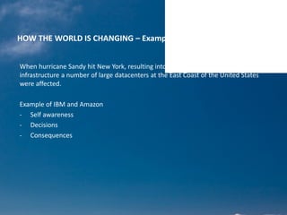 HOW THE WORLD IS CHANGING – Examples of hurricane Sandy
When hurricane Sandy hit New York, resulting into a major disruption of
infrastructure a number of large datacenters at the East Coast of the United States
were affected.
Example of IBM and Amazon
- Self awareness
- Decisions
- Consequences
 