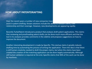 HOW ABOUT PATENTDRAFTING
Over the recent years a number of new companies have come up that provide technology to
assist in patent drafting. Known solutions include the ability to validate claims, their
relationship and their coverage. However, new developments are appearing rapidly.
Recently TurboPatent introduced a product that analyses draft patent applications. This claims
that reviewing and proofreading patent drafts can be done much more efficient and that the
tool in its analyses provides comments in the sideline and proposes suggestions on how to
improve the document.
Another interesting development is made by Specifio. This startup claims it greatly reduces
drafting time by automating the process of writing the application. There the idea is that there
is still human creativity needed to draft the proper claims, but when the claims have been
created the creation of the matching application can be done largely automatically. Although
still human validation is required at the end, Specifio claims that 90% of the work can be done
by machines.
 
