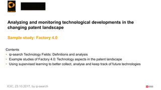 Analyzing and monitoring technological developments in the
changing patent landscape
Sample study: Factory 4.0
Contents
• ip-search Technology Fields: Definitions and analysis
• Example studies of Factory 4.0: Technology aspects in the patent landscape
• Using supervised learning to better collect, analyse and keep track of future technologies
ICIC, 23.10.2017, by ip-search
 