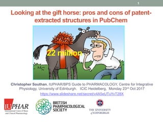 www.guidetopharmacology.org
Looking at the gift horse: pros and cons of patent-
extracted structures in PubChem
Christopher Southan, IUPHAR/BPS Guide to PHARMACOLOGY, Centre for Integrative
Physiology, University of Edinburgh. ICIC Heidelberg, Monday 23rd Oct 2017
https://www.slideshare.net/secret/v4A5eUTuYvT28X
1
22 million
 