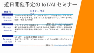 リテールテック最前線！IoTでロボティクスによる接客からスマートオー
ダー・ペイメントまで、小売・レストラン改革のキープレイヤーを一挙ご
紹介！<東京 品川開催>
登録サイト: https://aka.ms/iotjp-1102
11月 2 日 (木)
10:00-12:15
セミナー タイ
トル
開催日
《マイクロソフト AI 体験セミナー：ビジネス/公共サービス・研究活用
編》AI活用の実例が聞ける！AI技術をあらゆる事業・研究に～気鋭のAI開
発集団が語る実証事例と開発のポイント～【相談会つき】 <東京 品川開
催>
登録サイト: https://aka.ms/msaisw9_171107
11月 7 日 (火)
18:00-20:00
MS IoTサービスの最新情報をご紹介！
フルマネージドな「 IoT-as-a-service」、IoT Centralほか <オンラインセ
ミナー>
登録サイト: https://aka.ms/iotjp-1206
12月 6 日 (水)
15:00-16:00
 