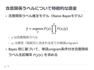 含意関係ラベルについて特徴的な語彙
17
 含意関係ラベル推定モデル（Naive-Bayesモデル）
𝑦 = argmax
𝑦
𝑃(𝑦)
𝑖=1
𝑛
𝑃(𝑥𝑖|𝑦)
 𝑦 は含意関係ラベル
 𝑥𝑖 は素性（仮説文に含まれる全ての単語unigram）
 Bayes 則に基づいて、単語unigram条件付き含意関係
ラベル生起確率 𝑃(𝑦|𝑥) を求める
 