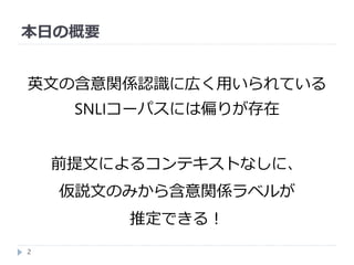 本日の概要
2
英文の含意関係認識に広く用いられている
SNLIコーパスには偏りが存在
前提文によるコンテキストなしに、
仮説文のみから含意関係ラベルが
推定できる！
 