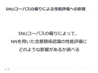 SNLIコーパスの偏りによる性能評価への影響
27
SNLIコーパスの偏りによって、
NNを用いた含意関係認識の性能評価に
どのような影響があるか調べる
 