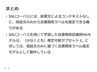 まとめ
35
 SNLIコーパスには、前提文によるコンテキストなし
に、仮説文のみから含意関係ラベルを推定できる偏
りがある
 SNLIコーパスを用いて学習した含意関係認識用NNモ
デルは、（少なくとも）推定可能サブセット 𝐸𝑒 に
対しては、仮説文のみに基づく含意関係ラベル推定
モデルとして動作している
 