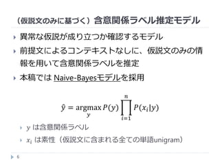 （仮説文のみに基づく）含意関係ラベル推定モデル
6
 異常な仮説が成り立つか確認するモデル
 前提文によるコンテキストなしに、仮説文のみの情
報を用いて含意関係ラベルを推定
 本稿では Naive-Bayesモデルを採用
𝑦 = argmax
𝑦
𝑃(𝑦)
𝑖=1
𝑛
𝑃(𝑥𝑖|𝑦)
 𝑦 は含意関係ラベル
 𝑥𝑖 は素性（仮説文に含まれる全ての単語unigram）
 