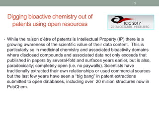 Digging bioactive chemistry out of
patents using open resources
• While the raison d'être of patents is Intellectual Property (IP) there is a
growing awareness of the scientific value of their data content. This is
particularly so in medicinal chemistry and associated bioactivity domains
where disclosed compounds and associated data not only exceeds that
published in papers by several-fold and surfaces years earlier, but is also,
paradoxically; completely open (i.e. no paywalls). Scientists have
traditionally extracted their own relationships or used commercial sources
but the last few years have seen a “big bang” in patent extractions
submitted to open databases, including over 20 million structures now in
PubChem.
1
 