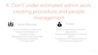 4. Don’t under estimated admin work:
creating procedure and people
management
Human Resources
Talent recruitment for hybrid role
(experience and expertise)
Evaluation process
Replacement (notice period, backup)
Onboarding and training
Contingency plan
Finance
Costing model and procurement
requirements
Setting and following up on contracts
and PO
Procedure for OOP expense claim, In
Out of scope and grey areas
 