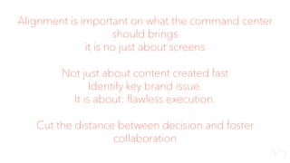 Alignment is important on what the command center
should brings
it is no just about screens
Not just about content created fast
Identify key brand issue.
It is about: flawless execution.
Cut the distance between decision and foster
collaboration
 