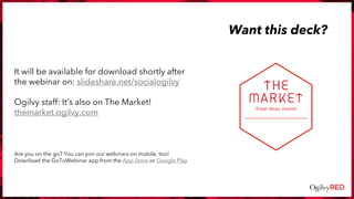 Want this deck?
It will be available for download shortly after
the webinar on: slideshare.net/socialogilvy
Ogilvy staff: It’s also on The Market!
themarket.ogilvy.com
Are you on the go? You can join our webinars on mobile, too!
Download the GoToWebinar app from the App Store or Google Play
 