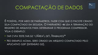 COMPACTAÇÃO DE DADOS
É POSSÍVEL, POR MEIO DE PARÂMETROS, FAZER COM QUE O PACOTE CRIADO
SEJA COMPACTADO EM SEGUIDA. O PARÂMETRO -A USA A TERMINAÇÃO DO
REGISTRO DE ARQUIVOS PARA DETERMINAR O PROGRAMA COMPRESSOR.
VEJA O EXEMPLO:
• TAR CVFA TESTE.TAR.GZ ~/ÁREA DE TRABALHO/*
• NO EXEMPLO ACIMA, SERÁ CRIADO UM ARQUIVO COMPACTADO PELO
APLICATIVO GZIP (EXTENSÃO GZ).
 