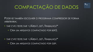 COMPACTAÇÃO DE DADOS
PODE-SE TAMBÉM ESCOLHER O PROGRAMA COMPRESSOR DE FORMA
ARBITRÁRIA:
• TAR CVFJ TESTE.TAR ~/ÁREA DE TRABALHO/*
• CRIA UM ARQUIVOS COMPACTADO POR BZIP2.
• TAR CVFZ TESTE.TAR ~/ÁREA DE TRABALHO/*
• CRIA UM ARQUIVOS COMPACTADO POR GZIP.
 