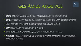 GESTÃO DE ARQUIVOS
• SORT: ORDENA AS LINHAS DE UM ARQUIVO PARA APRESENTAÇÃO
• CUT: APRESENTA PARTES DE UM ARQUIVOS SEGUINDO UMA ESPECIFICAÇÃO
• LESS: PERMITE AVANÇAR O CONTEÚDO COM PAGINAÇÃO
• CMP: COMPARA ARQUIVOS BYTE A BYTE
• DIFF: REALIZAR A COMPARAÇÃO ENTRE ARQUIVOS E PASTAS
• WHEREIS: BUSCA ARQUIVOS DE CONFIGURAÇÃO, MANUAIS, COMANDOS E
ARQUIVOS FONTES
 