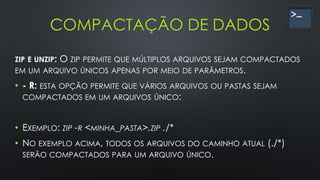 COMPACTAÇÃO DE DADOS
ZIP E UNZIP: O ZIP PERMITE QUE MÚLTIPLOS ARQUIVOS SEJAM COMPACTADOS
EM UM ARQUIVO ÚNICOS APENAS POR MEIO DE PARÂMETROS.
• - R: ESTA OPÇÃO PERMITE QUE VÁRIOS ARQUIVOS OU PASTAS SEJAM
COMPACTADOS EM UM ARQUIVOS ÚNICO:
• EXEMPLO: ZIP -R <MINHA_PASTA>.ZIP ./*
• NO EXEMPLO ACIMA, TODOS OS ARQUIVOS DO CAMINHO ATUAL (./*)
SERÃO COMPACTADOS PARA UM ARQUIVO ÚNICO.
 