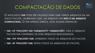 COMPACTAÇÃO DE DADOS
O APLICATIVO TAR PODE SER UTILIZADO PARA UNIR VÁRIOS ARQUIVOS EM UM
ÚNICO PACOTE, LEMBRANDO QUE, UM ARQUIVO TAR NÃO É UM ARQUIVO
COMPACTADO. O TAR APENAS UNIFICA, VEJA ALGUNS EXEMPLOS:
• TAR -CF <PACOTE>.TAR <ARQUIVO1> <ARQUIVO2>: CRIA O ARQUIVO
PACOTE.TAR CONTENDO OS DOIS ARQUIVOS SELECIONADOS.
• TAR -TVF <PACOTE>.TAR: APRESENTA TODOS OS ARQUIVOS DO PACOTE.
• TAR -XF <PACOTE>.TAR: EXTRAI TODOS OS ARQUIVOS DO PACOTE.
 