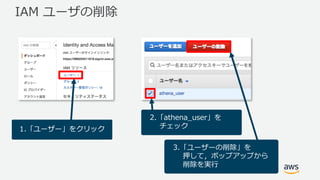 IAM ユーザの削除
1.「ユーザー」をクリック
2.「athena_user」を
チェック
3.「ユーザーの削除」を
押して，ポップアップから
削除を実⾏
 