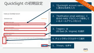 QuickSight の初期設定 1. 「Quicksight account name」
に適当な名前を⼊⼒
2. 「Notification email address」に
⾃分の AWS アカウントで使⽤して
いるメールアドレスを⼊⼒
3. 「region」は
US East (N. Virginia) を選択
4. チェックボックスはすべて選択
5. 「Finish」を押す
 