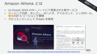 Amazon Athena とは
• re:Invent 2016 のキーノートにて発表された新サービス
• バージニア北部，オレゴン，オハイオ，アイルランド，シンガポール，
東京の計 6 リージョンで展開
• クエリエンジンとして Presto を使⽤
https://aws.amazon.com/jp/blogs/news/amazon-athena-interactive-sql-queries-for-data-in-amazon-s3/
 