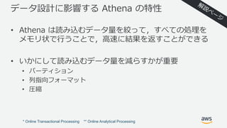 データ設計に影響する Athena の特性
• Athena は読み込むデータ量を絞って，すべての処理を
メモリ状で⾏うことで，⾼速に結果を返すことができる
• いかにして読み込むデータ量を減らすかが重要
• パーティション
• 列指向フォーマット
• 圧縮
* Online Transactional Processing ** Online Analytical Processing
 