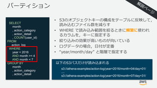 パーティション
• S3のオブジェクトキーの構成をテーブルに反映して，
読み込むファイル数を減らす
• WHERE で読み込み範囲を絞るときに頻繁に使われ
るカラムを，キーに指定する
• 絞り込みの効果が⾼いものが向いている
• ログデータの場合，⽇付が定番
• “year/month/day” と階層で指定する
SELECT
month
, action_category
, action_detail
, COUNT(user_id)
FROM
action_log
WHERE
year = 2016
AND month >= 4
AND month < 7
GROUP BY
month
, action_category
, action_detail
以下のS3パスだけが読み込まれる
s3://athena-examples/action-log/year=2016/month=04/day=01/
...
s3://athena-examples/action-log/year=2016/month=07/day=31/
 