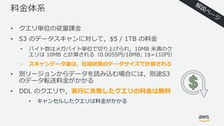 料⾦体系
• クエリ単位の従量課⾦
• S3 のデータスキャンに対して，$5 / 1TB の料⾦
• バイト数はメガバイト単位で切り上げられ，10MB 未満のク
エリは 10MB と計算される（0.0055円/10MB; 1$=110円）
• スキャンデータ量は，圧縮状態のデータサイズで計算される
• 別リージョンからデータを読み込む場合には，別途S3
のデータ転送料⾦がかかる
• DDL のクエリや，実⾏に失敗したクエリの料⾦は無料
• キャンセルしたクエリは料⾦がかかる
 