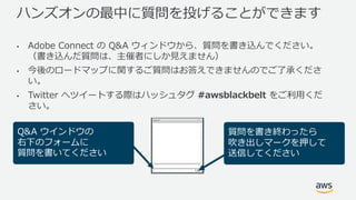 ハンズオンの最中に質問を投げることができます
• Adobe Connect の Q&A ウィンドウから、質問を書き込んでください。
（書き込んだ質問は、主催者にしか⾒えません）
• 今後のロードマップに関するご質問はお答えできませんのでご了承くださ
い。
• Twitter へツイートする際はハッシュタグ #awsblackbelt をご利⽤くだ
さい。
Q&A ウインドウの
右下のフォームに
質問を書いてください
質問を書き終わったら
吹き出しマークを押して
送信してください
 