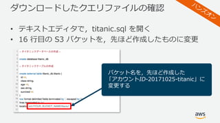 ダウンロードしたクエリファイルの確認
• テキストエディタで，titanic.sql を開く
• 16 ⾏⽬の S3 バケットを，先ほど作成したものに変更
バケット名を，先ほど作成した
「アカウントID-20171025-titanic」に
変更する
 