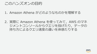 このハンズオンの⽬的
1. Amazon Athena がどのようなものかを理解する
2. 実際に Amazon Athena を使ってみて，AWS のマネ
ジメントコンソールからクエリを投げたり，データの
持ち⽅によるクエリ速度の違いを体感たりする
 